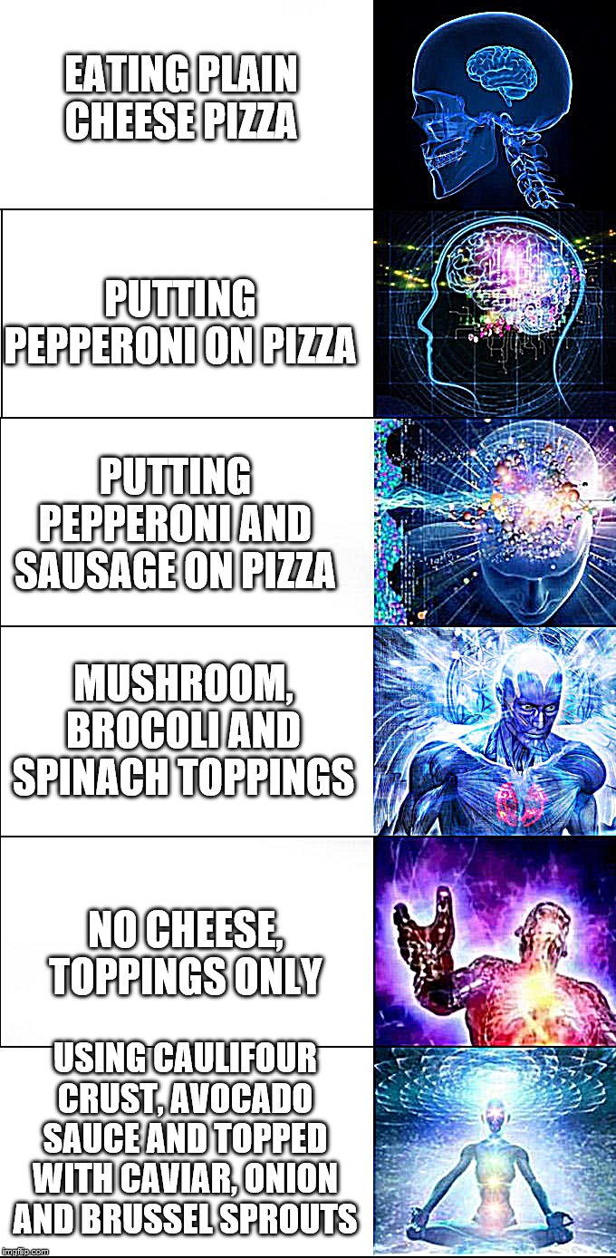 Expanding brain | EATING PLAIN CHEESE PIZZA; PUTTING PEPPERONI ON PIZZA; PUTTING PEPPERONI AND SAUSAGE ON PIZZA; MUSHROOM, BROCOLI AND SPINACH TOPPINGS; NO CHEESE, TOPPINGS ONLY; USING CAULIFOUR CRUST, AVOCADO SAUCE AND TOPPED WITH CAVIAR, ONION AND BRUSSEL SPROUTS | image tagged in expanding brain | made w/ Imgflip meme maker