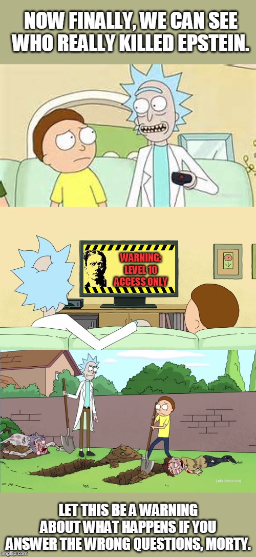 A conspiracy of multiversal proportions. | NOW FINALLY, WE CAN SEE WHO REALLY KILLED EPSTEIN. WARNING: LEVEL 10 ACCESS ONLY; LET THIS BE A WARNING ABOUT WHAT HAPPENS IF YOU ANSWER THE WRONG QUESTIONS, MORTY. | image tagged in rick and morty burial,rick and morty tv,rick and morty inter-dimensional cable | made w/ Imgflip meme maker