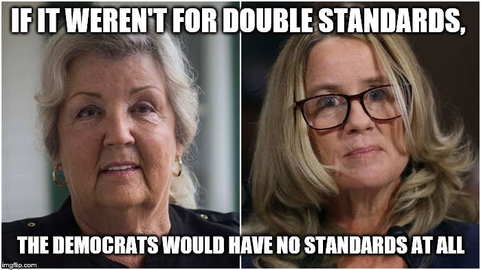 Democrats and Double Standards | IF IT WEREN'T FOR DOUBLE STANDARDS, THE DEMOCRATS WOULD HAVE NO STANDARDS AT ALL | image tagged in juanita broaddrick,christine blasey ford,democrats,double standards,clinton accuser,kavanaugh accuser | made w/ Imgflip meme maker
