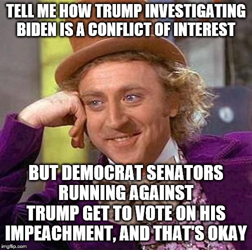Creepy Condescending Wonka Meme | TELL ME HOW TRUMP INVESTIGATING BIDEN IS A CONFLICT OF INTEREST; BUT DEMOCRAT SENATORS RUNNING AGAINST TRUMP GET TO VOTE ON HIS IMPEACHMENT, AND THAT'S OKAY | image tagged in memes,creepy condescending wonka | made w/ Imgflip meme maker