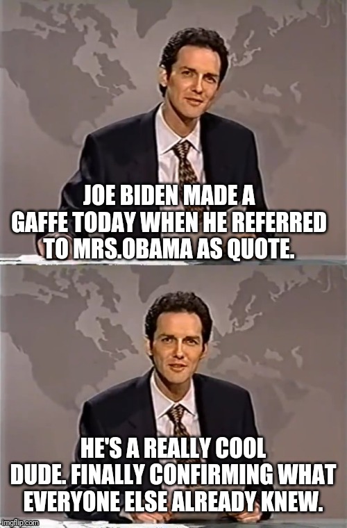 WEEKEND UPDATE WITH NORM | JOE BIDEN MADE A GAFFE TODAY WHEN HE REFERRED TO MRS.OBAMA AS QUOTE. HE'S A REALLY COOL DUDE. FINALLY CONFIRMING WHAT EVERYONE ELSE ALREADY KNEW. | image tagged in weekend update with norm,norm,creepy joe biden,joe biden,michelle obama | made w/ Imgflip meme maker
