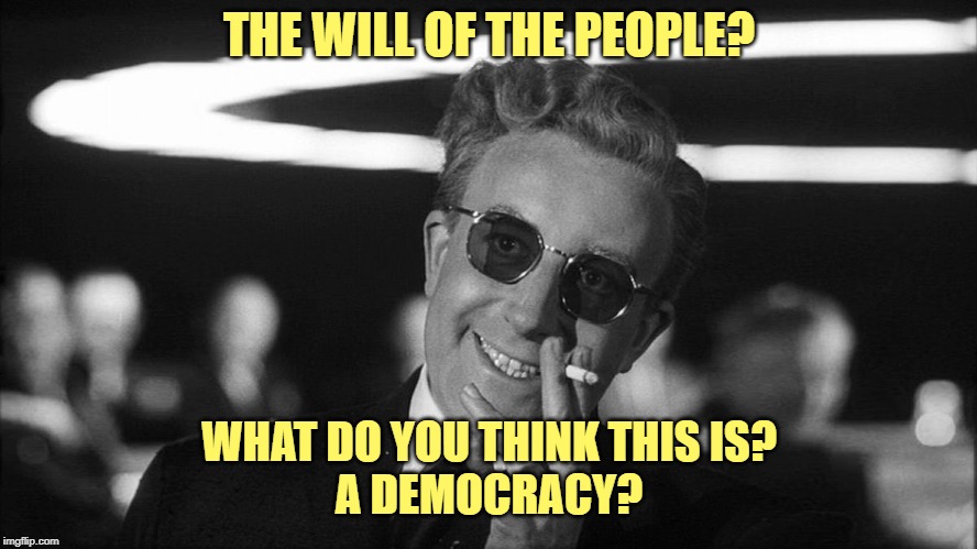 Doctor Strangelove says... | THE WILL OF THE PEOPLE? WHAT DO YOU THINK THIS IS?
A DEMOCRACY? | image tagged in doctor strangelove says | made w/ Imgflip meme maker