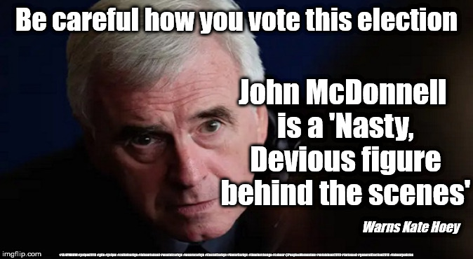 McDonnell - Nasty Devious figure | Be careful how you vote this election; John McDonnell 
is a 'Nasty, Devious figure behind the scenes'; Warns Kate Hoey; #JC4PMNOW #jc4pm2019 #gtto #jc4pm #cultofcorbyn #labourisdead #weaintcorbyn #wearecorbyn #CostofCorbyn #NeverCorbyn #timeforchange #Labour @PeoplesMomentum #votelabour2019 #toriesout #generalElection2019 #labourpolicies | image tagged in brexit election 2019,brexit boris corbyn farage swinson trump,jc4pmnow gtto jc4pm2019,cultofcorbyn,labourisdead,mcdonnell kate h | made w/ Imgflip meme maker