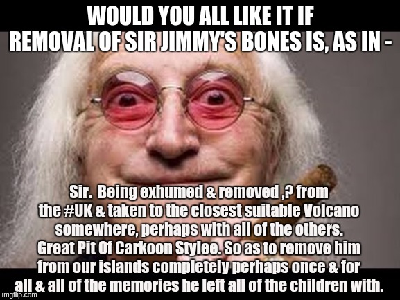 WOULD YOU ALL LIKE IT IF REMOVAL OF SIR JIMMY'S BONES IS, AS IN -; Sir.  Being exhumed & removed ,? from the #UK & taken to the closest suitable Volcano somewhere, perhaps with all of the others. Great Pit Of Carkoon Stylee. So as to remove him from our islands completely perhaps once & for all & all of the memories he left all of the children with. | image tagged in jimmy savile,the great awakening | made w/ Imgflip meme maker