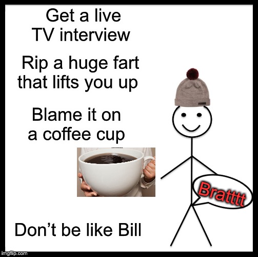 Be Like Bill | Get a live TV interview; Rip a huge fart that lifts you up; Blame it on a coffee cup; Bratttt; Don’t be like Bill | image tagged in memes,be like bill,fart | made w/ Imgflip meme maker