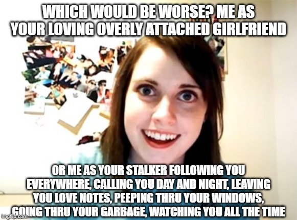 There's a difference? | WHICH WOULD BE WORSE? ME AS YOUR LOVING OVERLY ATTACHED GIRLFRIEND; OR ME AS YOUR STALKER FOLLOWING YOU EVERYWHERE, CALLING YOU DAY AND NIGHT, LEAVING YOU LOVE NOTES, PEEPING THRU YOUR WINDOWS, GOING THRU YOUR GARBAGE, WATCHING YOU ALL THE TIME | image tagged in memes,overly attached girlfriend | made w/ Imgflip meme maker