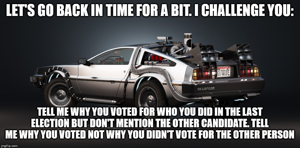 DeLorean | LET'S GO BACK IN TIME FOR A BIT. I CHALLENGE YOU:; TELL ME WHY YOU VOTED FOR WHO YOU DID IN THE LAST ELECTION BUT DON'T MENTION THE OTHER CANDIDATE. TELL ME WHY YOU VOTED NOT WHY YOU DIDN'T VOTE FOR THE OTHER PERSON | image tagged in delorean | made w/ Imgflip meme maker