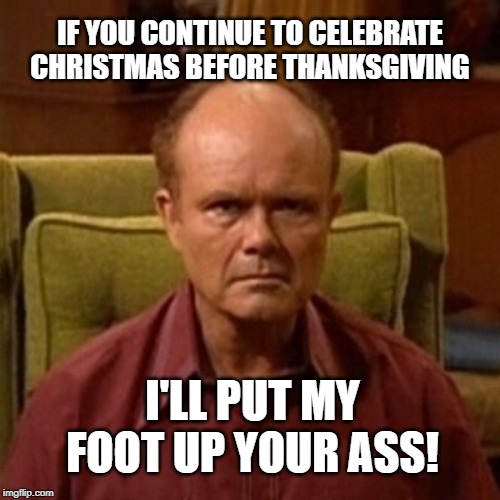 IF YOU CONTINUE TO CELEBRATE CHRISTMAS BEFORE THANKSGIVING; I'LL PUT MY FOOT UP YOUR ASS! | image tagged in red forman | made w/ Imgflip meme maker
