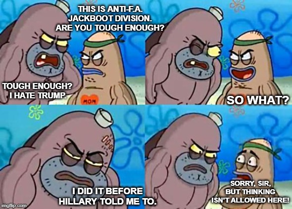 Welcome to the Salty Spitoon | THIS IS ANTI-F.A. JACKBOOT DIVISION. ARE YOU TOUGH ENOUGH? TOUGH ENOUGH? 
I HATE TRUMP. SO WHAT? SORRY, SIR, BUT THINKING ISN'T ALLOWED HERE! I DID IT BEFORE HILLARY TOLD ME TO. | image tagged in welcome to the salty spitoon | made w/ Imgflip meme maker