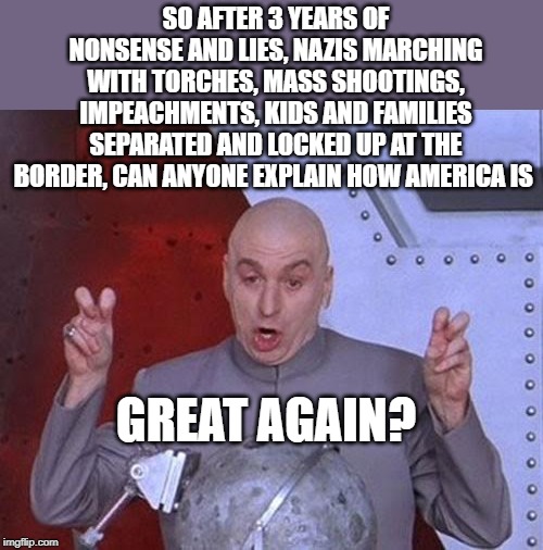 Still better under Obama | SO AFTER 3 YEARS OF NONSENSE AND LIES, NAZIS MARCHING WITH TORCHES, MASS SHOOTINGS, IMPEACHMENTS, KIDS AND FAMILIES SEPARATED AND LOCKED UP AT THE BORDER, CAN ANYONE EXPLAIN HOW AMERICA IS; GREAT AGAIN? | image tagged in memes,dr evil laser,politics,maga,impeach trump | made w/ Imgflip meme maker