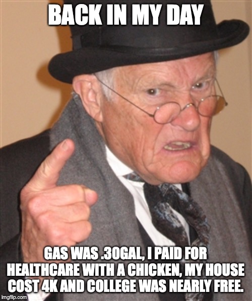 Angry Old Man | BACK IN MY DAY GAS WAS .30GAL, I PAID FOR HEALTHCARE WITH A CHICKEN, MY HOUSE COST 4K AND COLLEGE WAS NEARLY FREE. | image tagged in angry old man | made w/ Imgflip meme maker