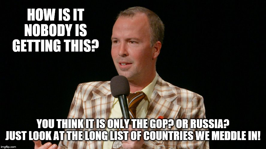 HOW IS IT NOBODY IS GETTING THIS? YOU THINK IT IS ONLY THE GOP? OR RUSSIA? JUST LOOK AT THE LONG LIST OF COUNTRIES WE MEDDLE IN! | made w/ Imgflip meme maker