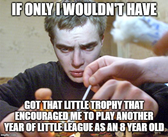 Sad addict guy | IF ONLY I WOULDN'T HAVE; GOT THAT LITTLE TROPHY THAT ENCOURAGED ME TO PLAY ANOTHER YEAR OF LITTLE LEAGUE AS AN 8 YEAR OLD | image tagged in trophy's aren't that bad,kids know whether they won or lost,encourage participation,outdated talking point | made w/ Imgflip meme maker