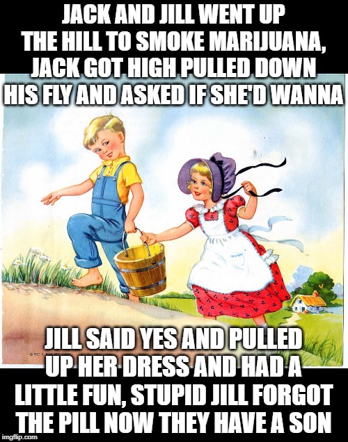 They Fetched a Pail of Water All Right..... | JACK AND JILL WENT UP THE HILL TO SMOKE MARIJUANA, JACK GOT HIGH PULLED DOWN HIS FLY AND ASKED IF SHE'D WANNA; JILL SAID YES AND PULLED UP HER DRESS AND HAD A LITTLE FUN, STUPID JILL FORGOT THE PILL NOW THEY HAVE A SON | image tagged in jack and jill | made w/ Imgflip meme maker