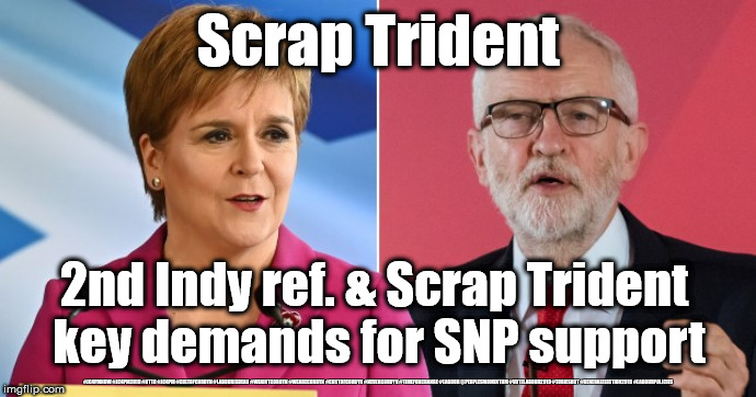 Corbyn/Labour - scrap Trident | Scrap Trident; 2nd Indy ref. & Scrap Trident 
key demands for SNP support; #JC4PMNOW #JC4PM2019 #GTTO #JC4PM #CULTOFCORBYN #LABOURISDEAD #WEAINTCORBYN #WEARECORBYN #COSTOFCORBYN #NEVERCORBYN #TIMEFORCHANGE #LABOUR @PEOPLESMOMENTUM #VOTELABOUR2019 #TORIESOUT #GENERALELECTION2019 #LABOURPOLICIES | image tagged in corbyn sturgeon snp,brexit election 2019,brexit boris corbyn farage swinson trump,jc4pmnow gtto jc4pm2019,cultofcorbyn,labourisd | made w/ Imgflip meme maker