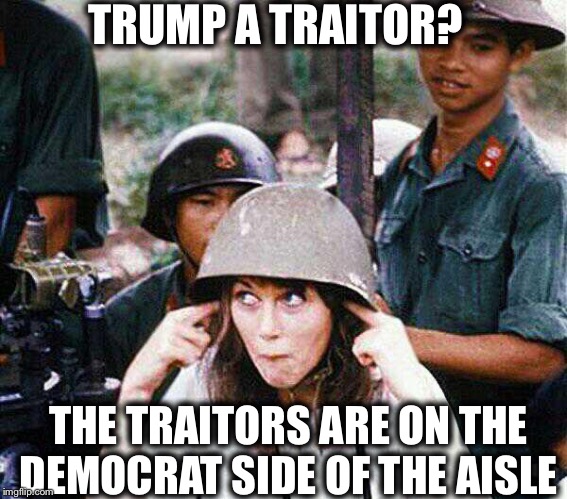 TRUMP A TRAITOR? THE TRAITORS ARE ON THE DEMOCRAT SIDE OF THE AISLE | image tagged in democrats,hanoi jane fonda,trump traitor | made w/ Imgflip meme maker