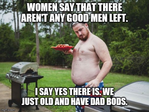 Dad Bod | WOMEN SAY THAT THERE AREN'T ANY GOOD MEN LEFT. I SAY YES THERE IS. WE JUST OLD AND HAVE DAD BODS. | image tagged in dad bod,a few good men,guys,dating | made w/ Imgflip meme maker