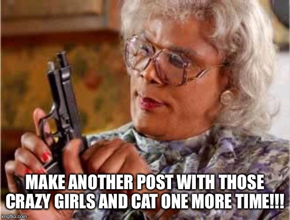 Madea with Gun | MAKE ANOTHER POST WITH THOSE CRAZY GIRLS AND CAT ONE MORE TIME!!! | image tagged in madea with gun | made w/ Imgflip meme maker