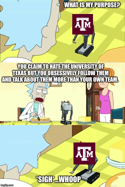 what is my purpose? | WHAT IS MY PURPOSE? YOU CLAIM TO HATE THE UNIVERSITY OF TEXAS BUT YOU OBSESSIVELY FOLLOW THEM AND TALK ABOUT THEM MORE THAN YOUR OWN TEAM. *SIGH*...WHOOP | image tagged in what is my purpose | made w/ Imgflip meme maker