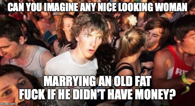 Sudden Clarity Clarence Meme | CAN YOU IMAGINE ANY NICE LOOKING WOMAN MARRYING AN OLD FAT F**K IF HE DIDN'T HAVE MONEY? | image tagged in memes,sudden clarity clarence | made w/ Imgflip meme maker
