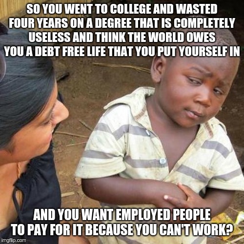 Third World Skeptical Kid | SO YOU WENT TO COLLEGE AND WASTED FOUR YEARS ON A DEGREE THAT IS COMPLETELY USELESS AND THINK THE WORLD OWES YOU A DEBT FREE LIFE THAT YOU PUT YOURSELF IN; AND YOU WANT EMPLOYED PEOPLE TO PAY FOR IT BECAUSE YOU CAN'T WORK? | image tagged in memes,third world skeptical kid | made w/ Imgflip meme maker