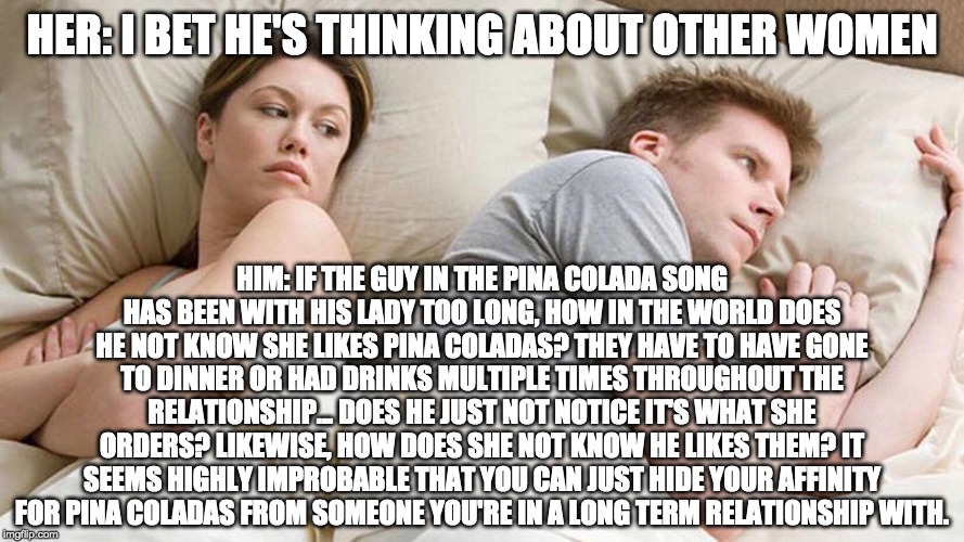 I Bet He's Thinking About Other Women | HER: I BET HE'S THINKING ABOUT OTHER WOMEN; HIM: IF THE GUY IN THE PINA COLADA SONG HAS BEEN WITH HIS LADY TOO LONG, HOW IN THE WORLD DOES HE NOT KNOW SHE LIKES PINA COLADAS? THEY HAVE TO HAVE GONE TO DINNER OR HAD DRINKS MULTIPLE TIMES THROUGHOUT THE RELATIONSHIP... DOES HE JUST NOT NOTICE IT'S WHAT SHE ORDERS? LIKEWISE, HOW DOES SHE NOT KNOW HE LIKES THEM? IT SEEMS HIGHLY IMPROBABLE THAT YOU CAN JUST HIDE YOUR AFFINITY FOR PINA COLADAS FROM SOMEONE YOU'RE IN A LONG TERM RELATIONSHIP WITH. | image tagged in i bet he's thinking about other women | made w/ Imgflip meme maker