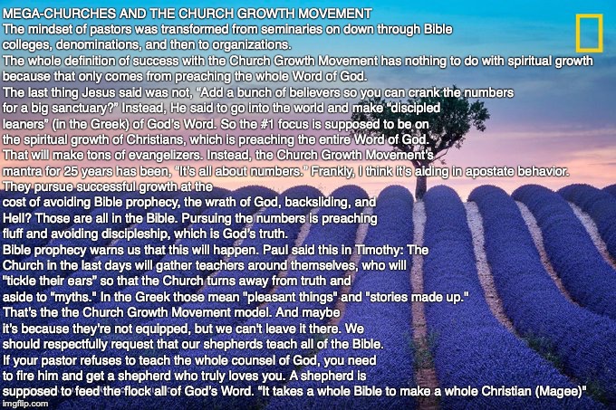 MEGA-CHURCHES AND THE CHURCH GROWTH MOVEMENT
The mindset of pastors was transformed from seminaries on down through Bible colleges, denominations, and then to organizations. 
The whole definition of success with the Church Growth Movement has nothing to do with spiritual growth because that only comes from preaching the whole Word of God. 
The last thing Jesus said was not, “Add a bunch of believers so you can crank the numbers for a big sanctuary?” Instead, He said to go into the world and make “discipled leaners” (in the Greek) of God’s Word. So the #1 focus is supposed to be on the spiritual growth of Christians, which is preaching the entire Word of God. That will make tons of evangelizers. Instead, the Church Growth Movement’s mantra for 25 years has been, “It’s all about numbers.” Frankly, I think it’s aiding in apostate behavior. They pursue successful growth at the cost of avoiding Bible prophecy, the wrath of God, backsliding, and Hell? Those are all in the Bible. Pursuing the numbers is preaching fluff and avoiding discipleship, which is God’s truth. 
Bible prophecy warns us that this will happen. Paul said this in Timothy: The Church in the last days will gather teachers around themselves, who will "tickle their ears” so that the Church turns away from truth and aside to “myths." In the Greek those mean "pleasant things" and "stories made up."
That’s the the Church Growth Movement model. And maybe it’s because they’re not equipped, but we can't leave it there. We should respectfully request that our shepherds teach all of the Bible. If your pastor refuses to teach the whole counsel of God, you need to fire him and get a shepherd who truly loves you. A shepherd is supposed to feed the flock all of God’s Word. “It takes a whole Bible to make a whole Christian (Magee)" | image tagged in megachurch,god,jesus,bible,pray,christian | made w/ Imgflip meme maker
