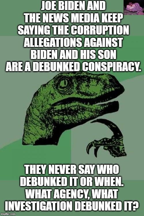 Does anyone know who cleared the Bidens of corruption? | JOE BIDEN AND THE NEWS MEDIA KEEP SAYING THE CORRUPTION ALLEGATIONS AGAINST BIDEN AND HIS SON ARE A DEBUNKED CONSPIRACY. THEY NEVER SAY WHO DEBUNKED IT OR WHEN. WHAT AGENCY, WHAT INVESTIGATION DEBUNKED IT? | image tagged in memes,philosoraptor | made w/ Imgflip meme maker