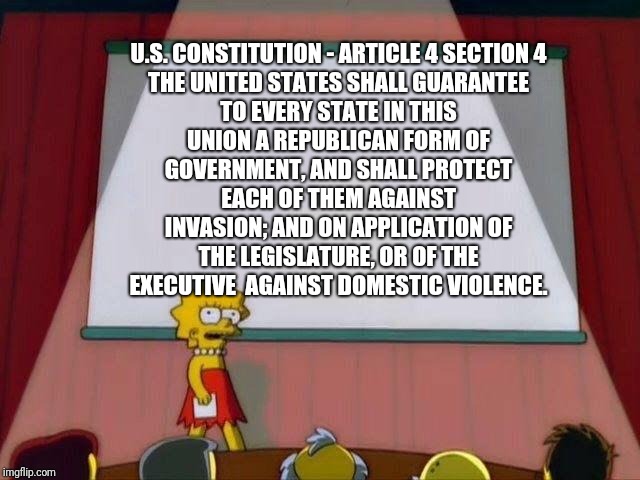 This gives us the right | U.S. CONSTITUTION - ARTICLE 4 SECTION 4

THE UNITED STATES SHALL GUARANTEE TO EVERY STATE IN THIS UNION A REPUBLICAN FORM OF GOVERNMENT, AND SHALL PROTECT EACH OF THEM AGAINST INVASION; AND ON APPLICATION OF THE LEGISLATURE, OR OF THE EXECUTIVE  AGAINST DOMESTIC VIOLENCE. | image tagged in lisa simpson's presentation | made w/ Imgflip meme maker