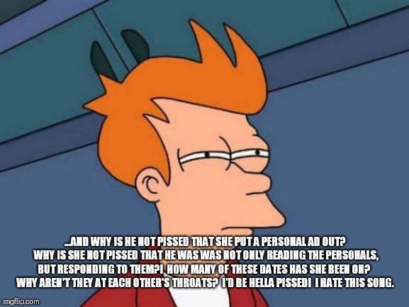 Futurama Fry Meme | ...AND WHY IS HE NOT PISSED THAT SHE PUT A PERSONAL AD OUT?  WHY IS SHE NOT PISSED THAT HE WAS WAS NOT ONLY READING THE PERSONALS, BUT RESPO | image tagged in memes,futurama fry | made w/ Imgflip meme maker