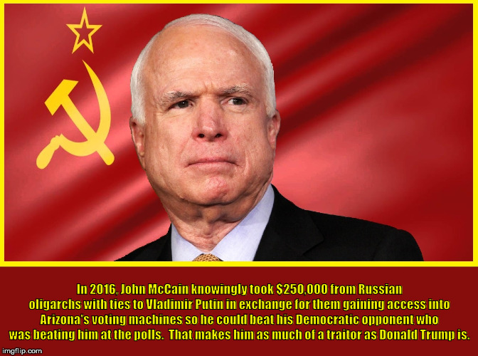 In 2016, John McCain knowingly took $250,000 from Russian oligarchs with ties to Vladimir Putin in exchange for them gaining access into Arizona's voting machines so he could beat his Democratic opponent who was beating him at the polls.  That makes him as much of a traitor as Donald Trump is. | made w/ Imgflip meme maker