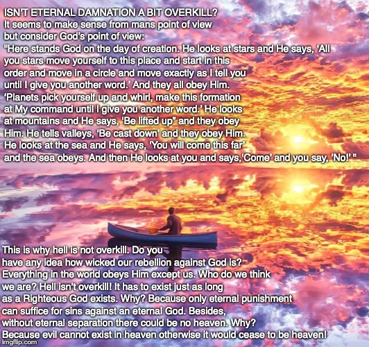 ISN’T ETERNAL DAMNATION A BIT OVERKILL?
It seems to make sense from mans point of view but consider God’s point of view:
"Here stands God on the day of creation. He looks at stars and He says, ‘All you stars move yourself to this place and start in this order and move in a circle and move exactly as I tell you until I give you another word.’ And they all obey Him. ‘Planets pick yourself up and whirl, make this formation at My command until I give you another word.’ He looks at mountains and He says, ‘Be lifted up” and they obey Him. He tells valleys, ‘Be cast down’ and they obey Him. He looks at the sea and He says, ‘You will come this far’ and the sea obeys. And then He looks at you and says,‘Come’ and you say, ’No!’ "; This is why hell is not overkill. Do you have any idea how wicked our rebellion against God is? Everything in the world obeys Him except us. Who do we think we are? Hell isn’t overkill! It has to exist just as long as a Righteous God exists. Why? Because only eternal punishment can suffice for sins against an eternal God. Besides, without eternal separation there could be no heaven. Why? Because evil cannot exist in heaven otherwise it would cease to be heaven! | image tagged in bible,hell,heaven,god,jesus,christian | made w/ Imgflip meme maker
