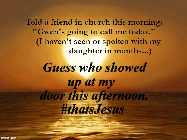 Love | Told a friend in church this morning:
"Gwen's going to call me today."
     (I haven't seen or spoken with my 
               daughter in months...); Guess who showed
up at my  
door this afternoon.
#thatsJesus | image tagged in love | made w/ Imgflip meme maker