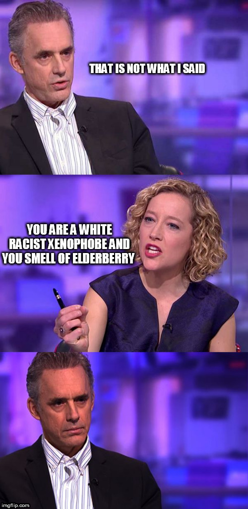 So You're Saying Jordan Peterson | THAT IS NOT WHAT I SAID; YOU ARE A WHITE RACIST XENOPHOBE AND YOU SMELL OF ELDERBERRY | image tagged in so you're saying jordan peterson | made w/ Imgflip meme maker