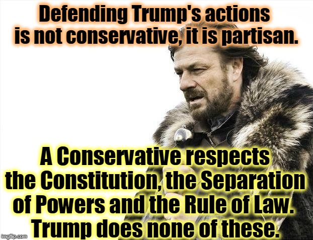What about you? Are you a principled conservative or just a partisan hack? | Defending Trump's actions 
is not conservative, it is partisan. A Conservative respects the Constitution, the Separation of Powers and the Rule of Law. 
Trump does none of these. | image tagged in memes,brace yourselves x is coming,conservative,partisan,constitution,rule of law | made w/ Imgflip meme maker
