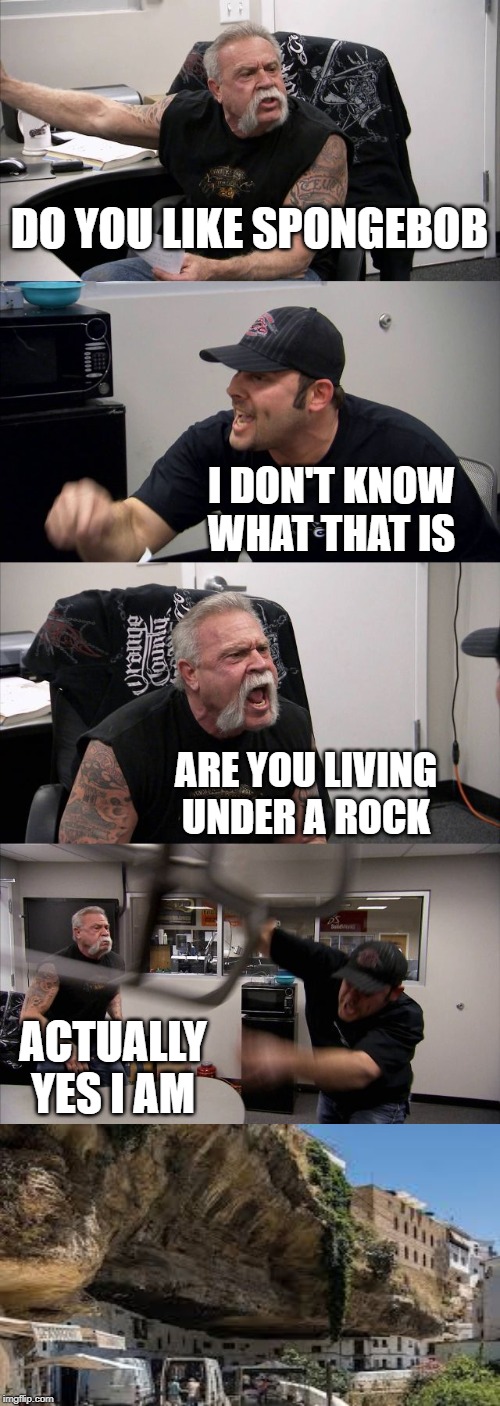 American Chopper Argument Meme | DO YOU LIKE SPONGEBOB; I DON'T KNOW WHAT THAT IS; ARE YOU LIVING UNDER A ROCK; ACTUALLY YES I AM | image tagged in memes,american chopper argument | made w/ Imgflip meme maker