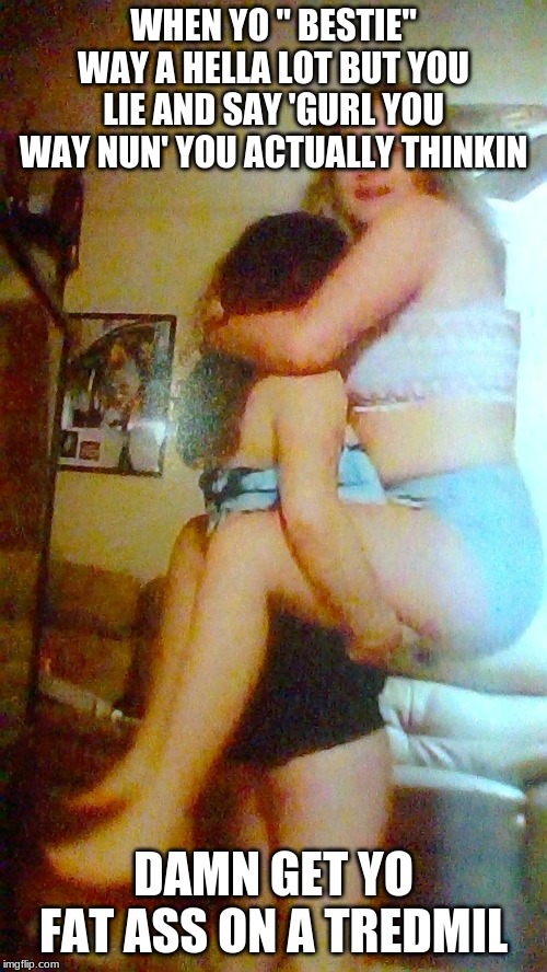 WHEN YO " BESTIE" WAY A HELLA LOT BUT YOU LIE AND SAY 'GURL YOU WAY NUN' YOU ACTUALLY THINKIN; DAMN GET YO FAT ASS ON A TREDMIL | image tagged in memes | made w/ Imgflip meme maker