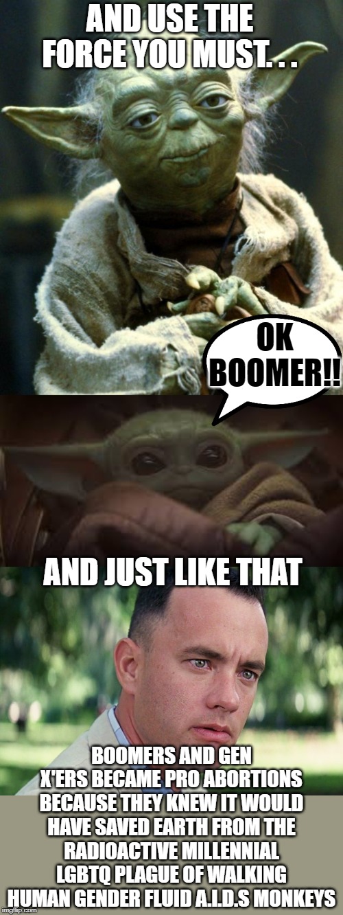 AND USE THE FORCE YOU MUST. . . OK BOOMER!! AND JUST LIKE THAT; BOOMERS AND GEN X'ERS BECAME PRO ABORTIONS BECAUSE THEY KNEW IT WOULD HAVE SAVED EARTH FROM THE RADIOACTIVE MILLENNIAL LGBTQ PLAGUE OF WALKING HUMAN GENDER FLUID A.I.D.S MONKEYS | image tagged in memes,star wars yoda,and just like that,yoda baby | made w/ Imgflip meme maker