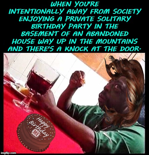 black man eating | WHEN YOU'RE INTENTIONALLY AWAY FROM SOCIETY ENJOYING A PRIVATE SOLITARY BIRTHDAY PARTY IN THE BASEMENT OF AN ABANDONED HOUSE WAY UP IN THE MOUNTAINS AND THERE'S A KNOCK AT THE DOOR. ME | image tagged in black man eating | made w/ Imgflip meme maker
