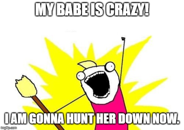 X All The Y | MY BABE IS CRAZY! I AM GONNA HUNT HER DOWN NOW. | image tagged in memes,x all the y | made w/ Imgflip meme maker