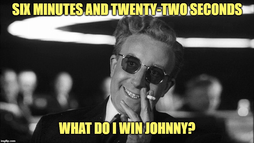 Doctor Strangelove says... | SIX MINUTES AND TWENTY-TWO SECONDS WHAT DO I WIN JOHNNY? | image tagged in doctor strangelove says | made w/ Imgflip meme maker