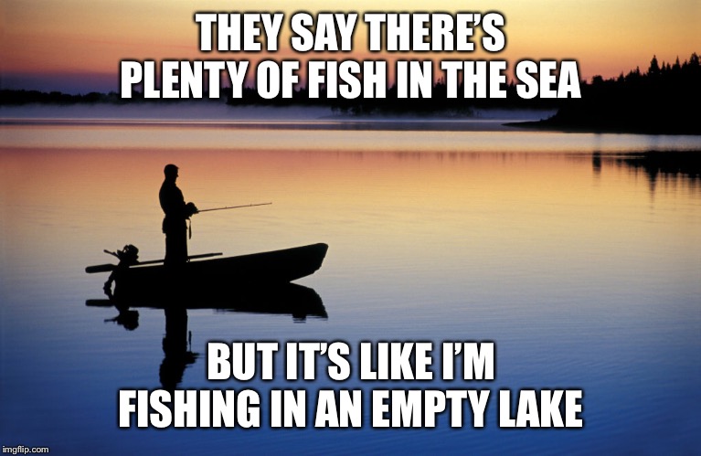 THEY SAY THERE’S PLENTY OF FISH IN THE SEA; BUT IT’S LIKE I’M FISHING IN AN EMPTY LAKE | image tagged in memes | made w/ Imgflip meme maker