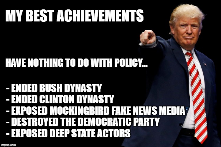 These alone warrant a statue. | MY BEST ACHIEVEMENTS; HAVE NOTHING TO DO WITH POLICY... - ENDED BUSH DYNASTY
- ENDED CLINTON DYNASTY
- EXPOSED MOCKINGBIRD FAKE NEWS MEDIA
- DESTROYED THE DEMOCRATIC PARTY
- EXPOSED DEEP STATE ACTORS | image tagged in trump,achievements,trump achievements | made w/ Imgflip meme maker