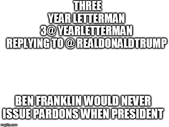 Blank White Template | THREE YEAR LETTERMAN
‏ @3YEARLETTERMAN
REPLYING TO @ REALDONALDTRUMP; BEN FRANKLIN WOULD NEVER ISSUE PARDONS WHEN PRESIDENT | image tagged in blank white template | made w/ Imgflip meme maker