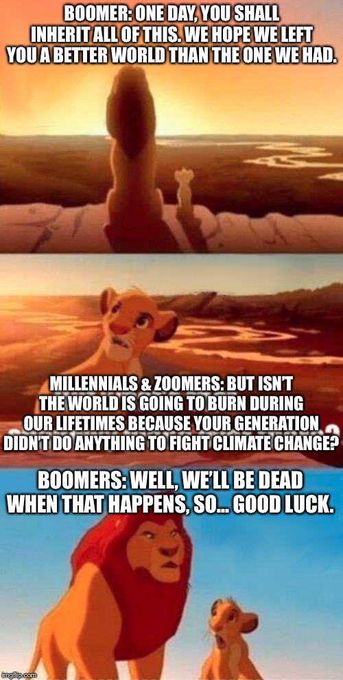 A better world for our kids | BOOMER: ONE DAY, YOU SHALL INHERIT ALL OF THIS. WE HOPE WE LEFT YOU A BETTER WORLD THAN THE ONE WE HAD. MILLENNIALS & ZOOMERS: BUT ISN’T THE WORLD IS GOING TO BURN DURING OUR LIFETIMES BECAUSE YOUR GENERATION DIDN’T DO ANYTHING TO FIGHT CLIMATE CHANGE? BOOMERS: WELL, WE’LL BE DEAD WHEN THAT HAPPENS, SO... GOOD LUCK. | image tagged in memes,simba shadowy place,boomer,climate change,political meme,global warming | made w/ Imgflip meme maker