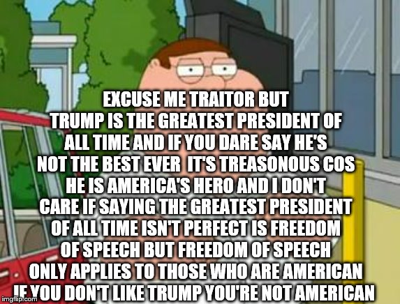 roadhouse peter griffin | EXCUSE ME TRAITOR BUT TRUMP IS THE GREATEST PRESIDENT OF ALL TIME AND IF YOU DARE SAY HE'S NOT THE BEST EVER  IT'S TREASONOUS COS HE IS AMER | image tagged in roadhouse peter griffin | made w/ Imgflip meme maker