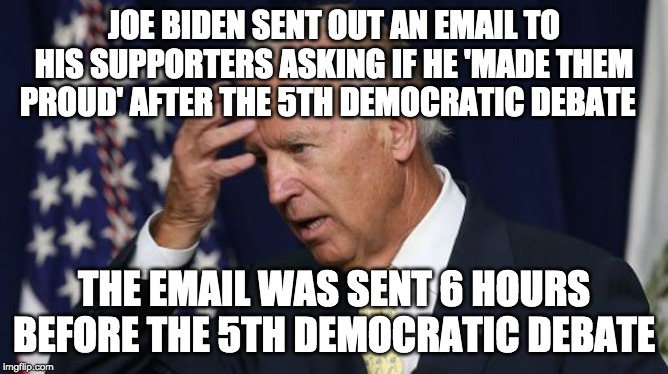 Joe Biden memory problems | JOE BIDEN SENT OUT AN EMAIL TO HIS SUPPORTERS ASKING IF HE 'MADE THEM PROUD' AFTER THE 5TH DEMOCRATIC DEBATE; THE EMAIL WAS SENT 6 HOURS BEFORE THE 5TH DEMOCRATIC DEBATE | image tagged in joe biden,funny,memes,politics,democrat debate | made w/ Imgflip meme maker