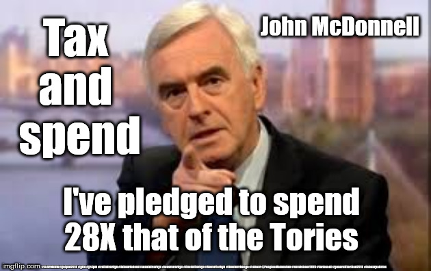 Labour/McDonnell - Tax and Spend | John McDonnell; Tax 
and 
spend; I've pledged to spend 28X that of the Tories; #JC4PMNOW #jc4pm2019 #gtto #jc4pm #cultofcorbyn #labourisdead #weaintcorbyn #wearecorbyn #CostofCorbyn #NeverCorbyn #timeforchange #Labour @PeoplesMomentum #votelabour2019 #toriesout #generalElection2019 #labourpolicies | image tagged in brexit election 2019,brexit boris corbyn farage swinson trump,jc4pmnow gtto jc4pm2019,cultofcorbyn,labourisdead,labour wreck eco | made w/ Imgflip meme maker