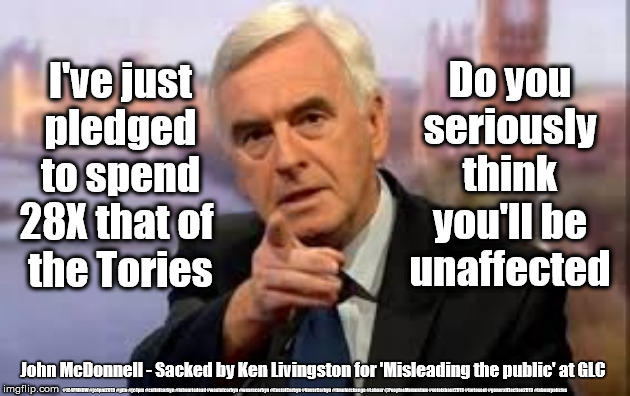 Labour/McDonnell - Tax and Spend | Do you 
seriously 
think 
you'll be 
unaffected; I've just
pledged to spend 28X that of 
the Tories; John McDonnell - Sacked by Ken Livingston for 'Misleading the public' at GLC; #JC4PMNOW #jc4pm2019 #gtto #jc4pm #cultofcorbyn #labourisdead #weaintcorbyn #wearecorbyn #CostofCorbyn #NeverCorbyn #timeforchange #Labour @PeoplesMomentum #votelabour2019 #toriesout #generalElection2019 #labourpolicies | image tagged in brexit election 2019,brexit boris corbyn farage swinson trump,jc4pmnow gtto jc4pm2019,cultofcorbyn,labourisdead,labour economy | made w/ Imgflip meme maker