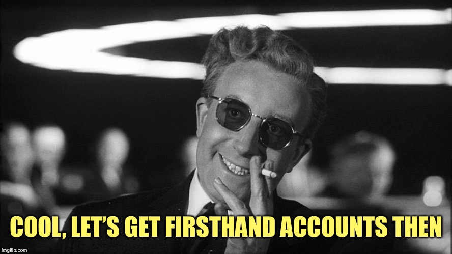 Doctor Strangelove says... | COOL, LET’S GET FIRSTHAND ACCOUNTS THEN | image tagged in doctor strangelove says | made w/ Imgflip meme maker